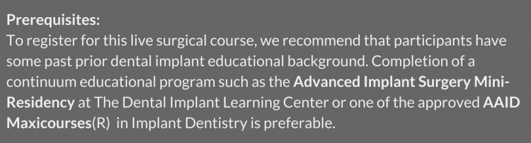 Prerequisites: To register for this live surgical course, we recommend that participants have some past prior dental implant educational background. Completion of a continuum educational program such as the Advanced Implant Surgery Mini-Residency at The Dental Implant Learning Center or one of the approved AAID Maxicourses(R) in Implant Dentistry is preferable. 