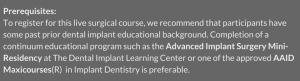 Prerequisites: To register for this live surgical course, we recommend that participants have some past prior dental implant educational background. Completion of a continuum educational program such as the Advanced Implant Surgery Mini-Residency at The Dental Implant Learning Center or one of the approved AAID Maxicourses(R) in Implant Dentistry is preferable. 