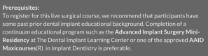 Prerequisites: To register for this live surgical course, we recommend that participants have some past prior dental implant educational background. Completion of a continuum educational program such as the Advanced Implant Surgery Mini-Residency at The Dental Implant Learning Center or one of the approved AAID Maxicourses(R) in Implant Dentistry is preferable. 